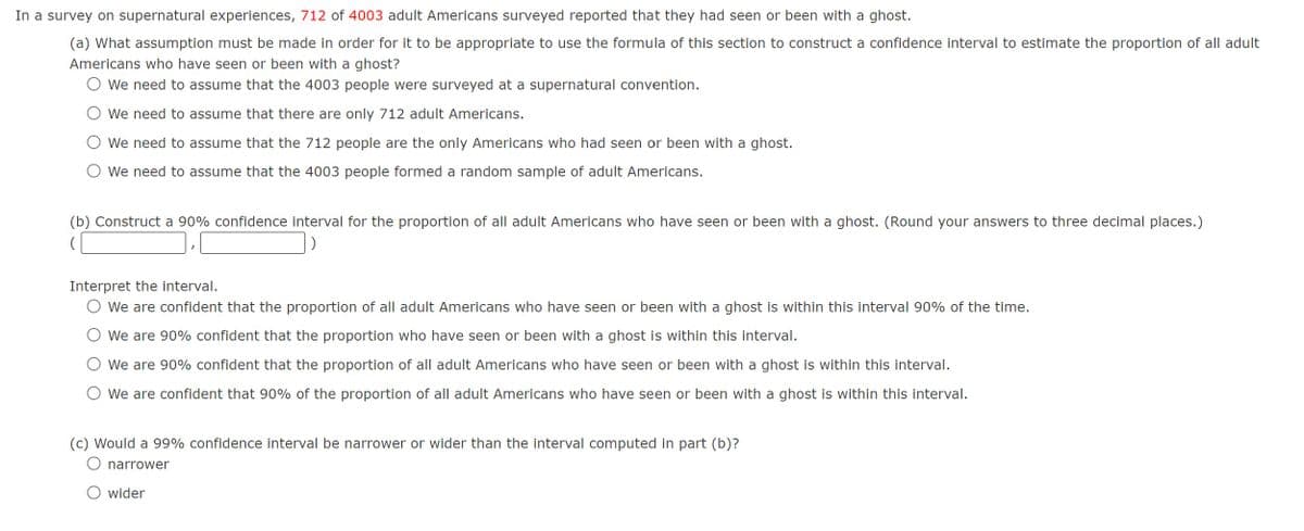 In a survey on supernatural experiences, 712 of 4003 adult Americans surveyed reported that they had seen or been with a ghost.
(a) What assumption must be made in order for it to be appropriate to use the formula of this section to construct a confidence interval to estimate the proportion of all adult
Americans who have seen or been with a ghost?
We need to assume that the 4003 people were surveyed at a supernatural convention.
We need to assume that there are only 712 adult Americans.
We need to assume that the 712 people are the only Americans who had seen or been with a ghost.
We need to assume that the 4003 people formed a random sample of adult Americans.
(b) Construct a 90% confidence interval for the proportion of all adult Americans who have seen or been with a ghost. (Round your answers to three decimal places.)
)
Interpret the interval.
We are confident that the proportion of all adult Americans who have seen or been with a ghost is within this interval 90% of the time.
We are 90% confident that the proportion who have seen or been with a ghost is within this interval.
We are 90% confident that the proportion of all adult Americans who have seen or been with a ghost is within this interval.
○ We are confident that 90% of the proportion of all adult Americans who have seen or been with a ghost is within this interval.
(c) Would a 99% confidence interval be narrower or wider than the interval computed in part (b)?
O narrower
○ wider