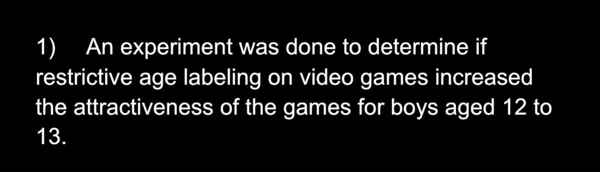 1) An experiment was done to determine if
restrictive age labeling on video games increased
the attractiveness of the games for boys aged 12 to
13.