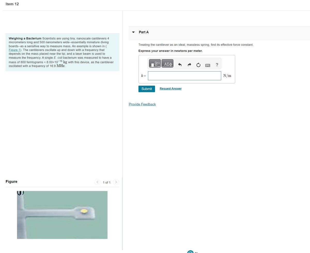 Item 12
Weighing a Bacterium Scientists are using tiny, nanoscale cantilevers 4
micrometers long and 500 nanometers wide--essentially miniature diving
boards--as a sensitive way to measure mass. An example is shown in (
Figure 1). The cantilevers oscillate up and down with a frequency that
depends on the mass placed near the tip, and a laser beam is used to
measure the frequency. A single E. coli bacterium was measured to have a
mass of 800 femtograms = 8.00×10-16 kg with this device, as the cantilever
oscillated with a frequency of 16.9 MHz.
Figure
< 1 of 1
Part A
Treating the cantilever as an ideal, massless spring, find its effective force constant.
Express your answer in newtons per meter.
17 ΑΣΦ
k=
Submit
Provide Feedback
Request Answer
?
N/m