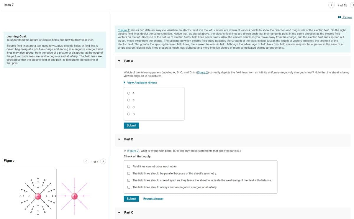 Item 7
Learning Goal:
To understand the nature of electric fields and how to draw field lines.
Electric field lines are a tool used to visualize electric fields. A field line is
drawn beginning at a positive charge and ending at a negative charge. Field
lines may also appear from the edge of a picture or disappear at the edge of
the picture. Such lines are said to begin or end at infinity. The field lines are
directed so that the electric field at any point is tangent to the field line at
that point.
Figure
1 of 4
Part A
(Figure 1) shows two different ways to visualize an electric field. On the left, vectors are drawn at various points to show the direction and magnitude of the electric field. On the right,
electric field lines depict the same situation. Notice that, as stated above, the electric field lines are drawn such that their tangents point in the same direction as the electric field
vectors on the left. Because of the nature of electric fields, field lines never cross. Also, the vectors shrink as you move away from the charge, and the electric field lines spread out
as you move away from the charge. The spacing between electric field lines indicates the strength of the electric field, just as the length of vectors indicates the strength of the
electric field. The greater the spacing between field lines, the weaker the electric field. Although the advantage of field lines over field vectors may not be apparent in the case of a
single charge, electric field lines present a much less cluttered and more intuitive picture of more complicated charge arrangements.
O
Which of the following panels (labelled A, B, C, and D) in (Figure 2) correctly depicts the field lines from an infinite uniformly negatively charged sheet? Note that the sheet is being
viewed edge-on in all pictures.
► View Available Hint(s)
O
A
B
C
D
Submit
Part B
In (Figure 2), what is wrong with panel B? (Pick only those statements that apply to panel B.)
Check all that apply.
Field lines cannot cross each other.
The field lines should be parallel because of the sheet's symmetry.
O The field lines should spread apart as they leave the sheet to indicate the weakening of the field with distance.
The field lines should always end on negative charges or at infinity.
Submit
7 of 15
Part C
Review
Request Answer
