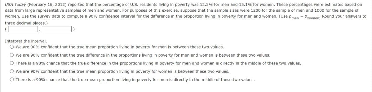 USA Today (February 16, 2012) reported that the percentage of U.S. residents living in poverty was 12.5% for men and 15.1% for women. These percentages were estimates based on
data from large representative samples of men and women. For purposes of this exercise, suppose that the sample sizes were 1200 for the sample of men and 1000 for the sample of
women. Use the survey data to compute a 90% confidence interval for the difference in the proportion living in poverty for men and women. (Use Pmen - Pwomen' Round your answers to
three decimal places.)
(
Interpret the interval.
○ We are 90% confident that the true mean proportion living in poverty for men is between these two values.
We are 90% confident that the true difference in the proportions living in poverty for men and women is between these two values.
There is a 90% chance that the true difference in the proportions living in poverty for men and women is directly in the middle of these two values.
We are 90% confident that the true mean proportion living in poverty for women is between these two values.
There is a 90% chance that the true mean proportion living in poverty for men is directly in the middle of these two values.
