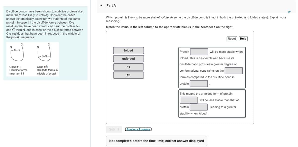 Disulfide bonds have been shown to stabilize proteins (i.e.,
make them less likely to unfold). Consider the cases
shown schematically below for two variants of the same
protein. In case #1 the disulfide forms between Cys
residues that have been introduced near the protein N-
and C-termini, and in case #2 the disulfide forms between
Cys residues that have been introduced in the middle of
the protein sequence.
N
goof
Case #1:
Disulfide forms
near terminl
N
S-S-
Case #2:
Disulfide forms in
middle of protein
Part A
Which protein is likely to be more stable? (Note: Assume the disulfide bond is intact in both the unfolded and folded states). Explain your
reasoning.
Match the items in the left column to the appropriate blanks in the sentences on the right.
Submit
folded
unfolded
#1
#2
Previous Answers
Reset
Protein
will be more stable when
folded. This is best explained because its
disulfide bond provides a greater degree of
conformational constraints on the
form as compared to the disulfide bond in
protein
This means the unfolded form of protein
will be less stable than that of
protein
stability when folded.
Not completed before the time limit; correct answer displayed
Help
leading to a greater