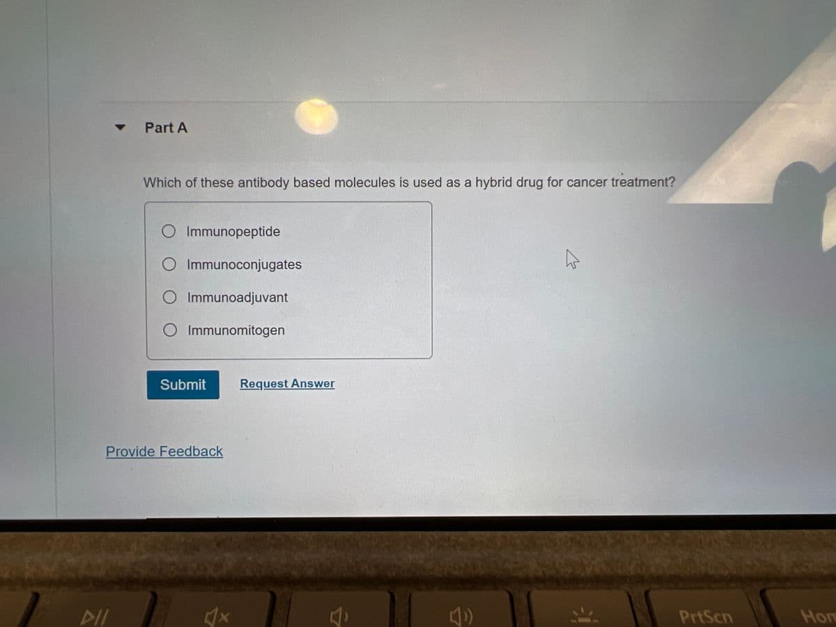 Part A
DII
Which of these antibody based molecules is used as a hybrid drug for cancer treatment?
O Immunopeptide
O Immunoconjugates
O Immunoadjuvant
Immunomitogen
Submit
Provide Feedback
√x
Request Answer
A
PrtScn
Hon