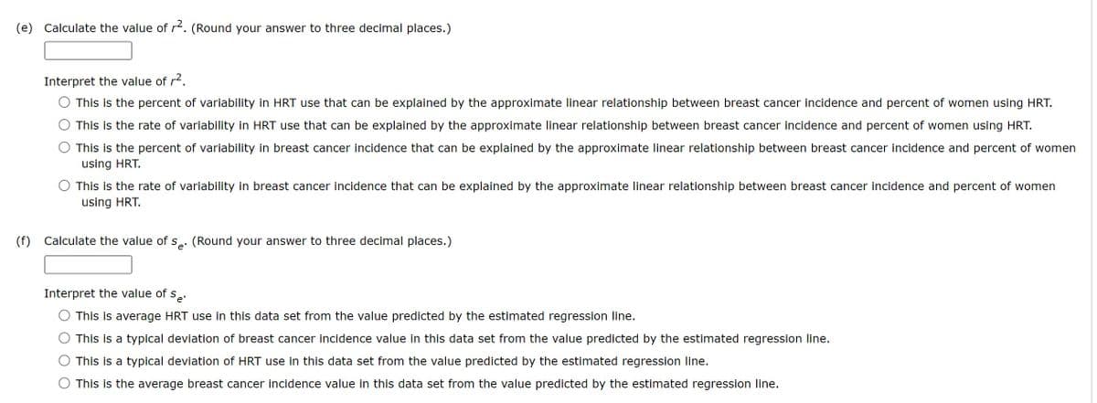 (e) Calculate the value of r². (Round your answer to three decimal places.)
Interpret the value of r².
This is the percent of variability in HRT use that can be explained by the approximate linear relationship between breast cancer incidence and percent of women using HRT.
This is the rate of variability in HRT use that can be explained by the approximate linear relationship between breast cancer incidence and percent of women using HRT.
This is the percent of variability in breast cancer incidence that can be explained by the approximate linear relationship between breast cancer incidence and percent of women
using HRT.
This is the rate of variability in breast cancer incidence that can be explained by the approximate linear relationship between breast cancer incidence and percent of women
using HRT.
(f) Calculate the value of se. (Round your answer to three decimal places.)
e'
Interpret the value of s 'e'
This is average HRT use in this data set from the value predicted by the estimated regression line.
This is a typical deviation of breast cancer incidence value in this data set from the value predicted by the estimated regression line.
This is a typical deviation of HRT use in this data set from the value predicted by the estimated regression line.
This is the average breast cancer incidence value in this data set from the value predicted by the estimated regression line.