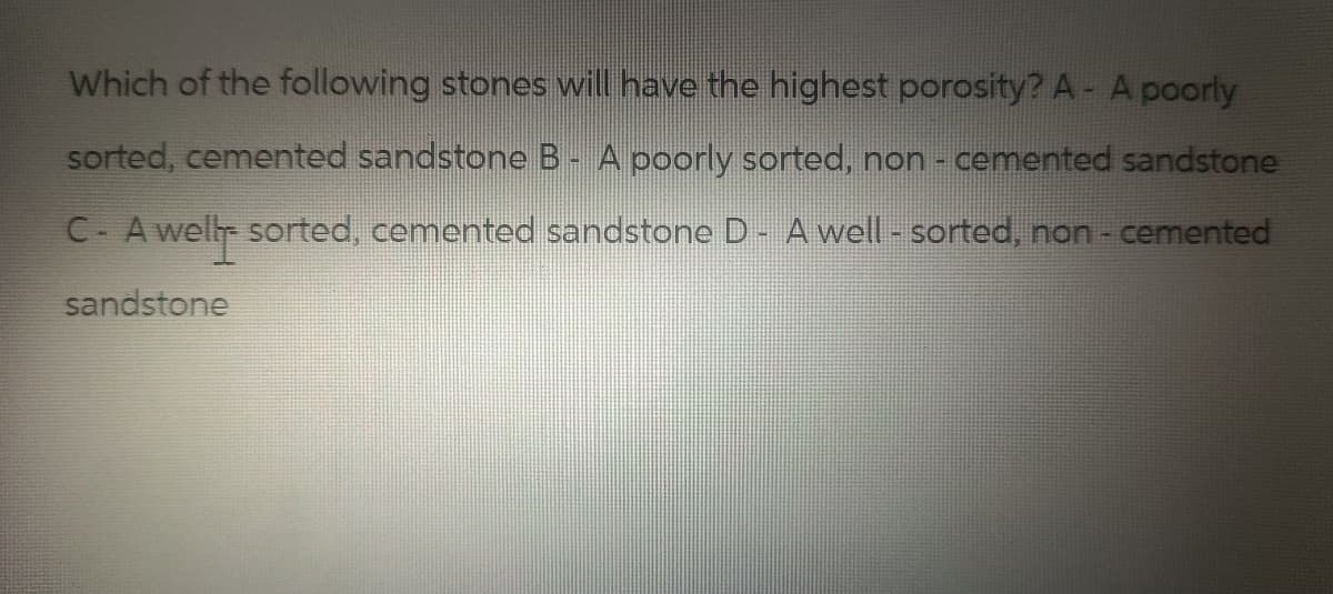 Which of the following stones will have the highest porosity? A- A poorly
sorted, cemented sandstone B- A poorly sorted, non-cemented sandstone
C- A well- sorted, cemented sandstone D - A well - sorted, non - cemented
sandstone