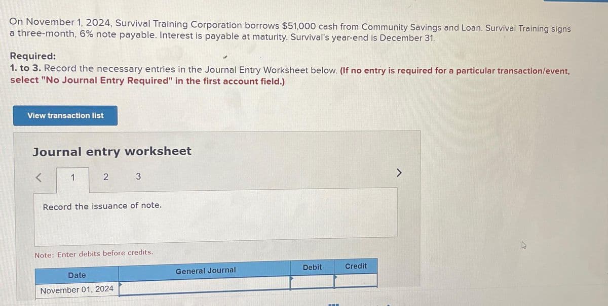 On November 1, 2024, Survival Training Corporation borrows $51,000 cash from Community Savings and Loan. Survival Training signs
a three-month, 6% note payable. Interest is payable at maturity. Survival's year-end is December 31.
Required:
1. to 3. Record the necessary entries in the Journal Entry Worksheet below. (If no entry is required for a particular transaction/event,
select "No Journal Entry Required" in the first account field.)
View transaction list
Journal entry worksheet
<
1
2
Record the issuance of note.
Date
3
Note: Enter debits before credits.
November 01, 2024
General Journal
Debit
Credit