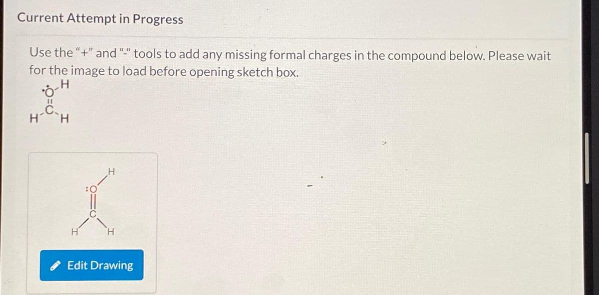 Current Attempt in Progress
Use the "+" and "-" tools to add any missing formal charges in the compound below. Please wait
for the image to load before opening sketch box.
H
0
C
H H
H
H
Edit Drawing