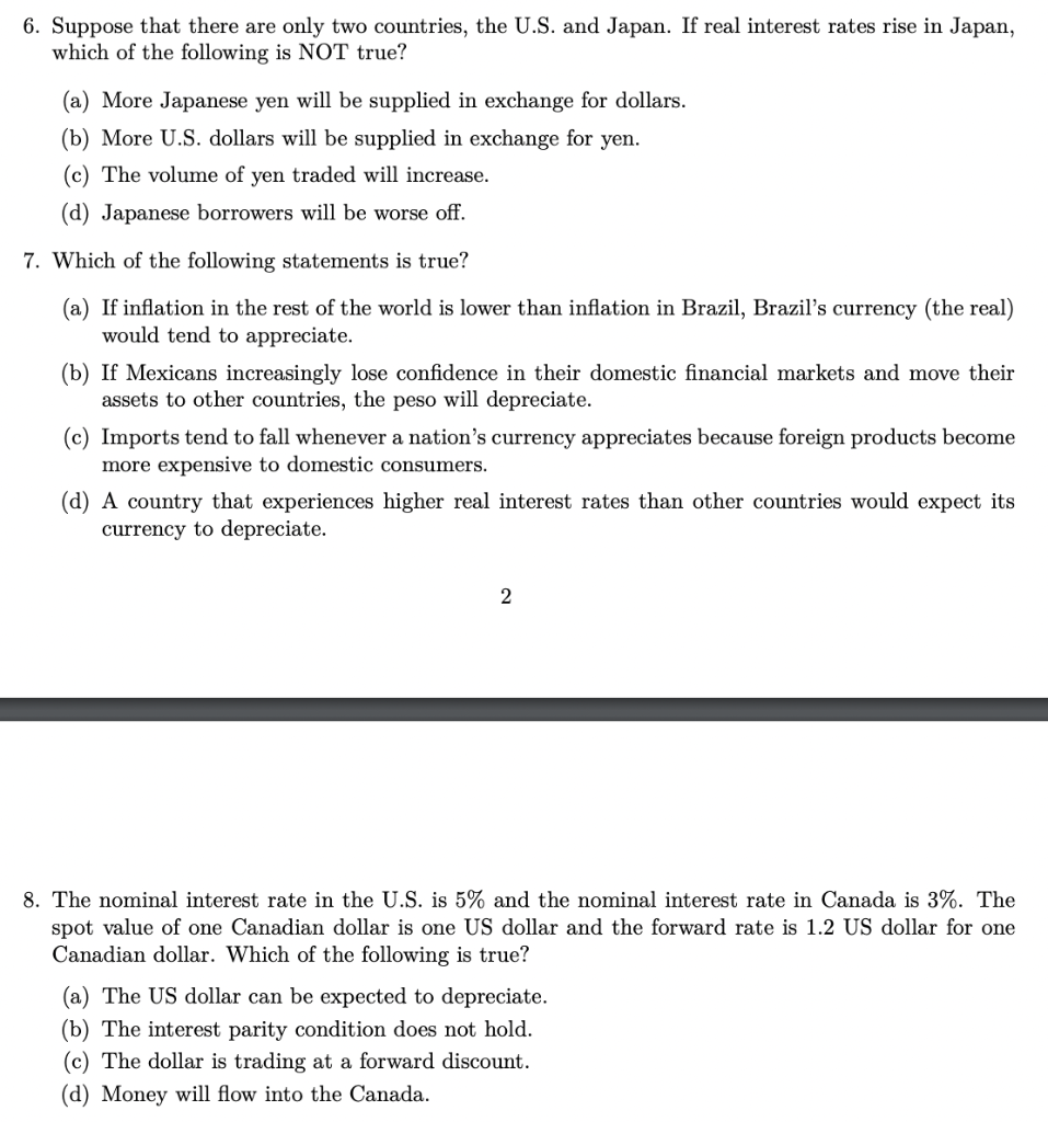 6. Suppose that there are only two countries, the U.S. and Japan. If real interest rates rise in Japan,
which of the following is NOT true?
(a) More Japanese yen will be supplied in exchange for dollars.
(b) More U.S. dollars will be supplied in exchange for yen.
(c) The volume of yen traded will increase.
(d) Japanese borrowers will be worse off.
7. Which of the following statements is true?
(a) If inflation in the rest of the world is lower than inflation in Brazil, Brazil's currency (the real)
would tend to appreciate.
(b) If Mexicans increasingly lose confidence in their domestic financial markets and move their
assets to other countries, the peso will depreciate.
(c) Imports tend to fall whenever a nation's currency appreciates because foreign products become
more expensive to domestic consumers.
(d) A country that experiences higher real interest rates than other countries would expect its
currency to depreciate.
8. The nominal interest rate in the U.S. is 5% and the nominal interest rate in Canada is 3%. The
spot value of one Canadian dollar is one US dollar and the forward rate is 1.2 US dollar for one
Canadian dollar. Which of the following is true?
(a) The US dollar can be expected to depreciate.
(b) The interest parity condition does not hold.
(c) The dollar is trading at a forward discount.
(d) Money will flow into the Canada.
