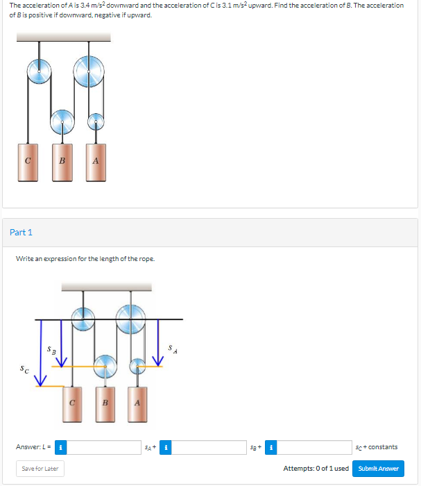 The acceleration of A is 3.4 m/s? downward and the acceleration of Cis 3.1 m/s2 upward. Find the acceleration of B. The acceleration
of Bis positive if downward, negative if upward.
Part 1
Write an expression for the length of the rope.
Sc
B
A
Answer: L =
SA+
sc+ constants
Save for Later
Attempts: 0 of 1 used
Submit Answer
