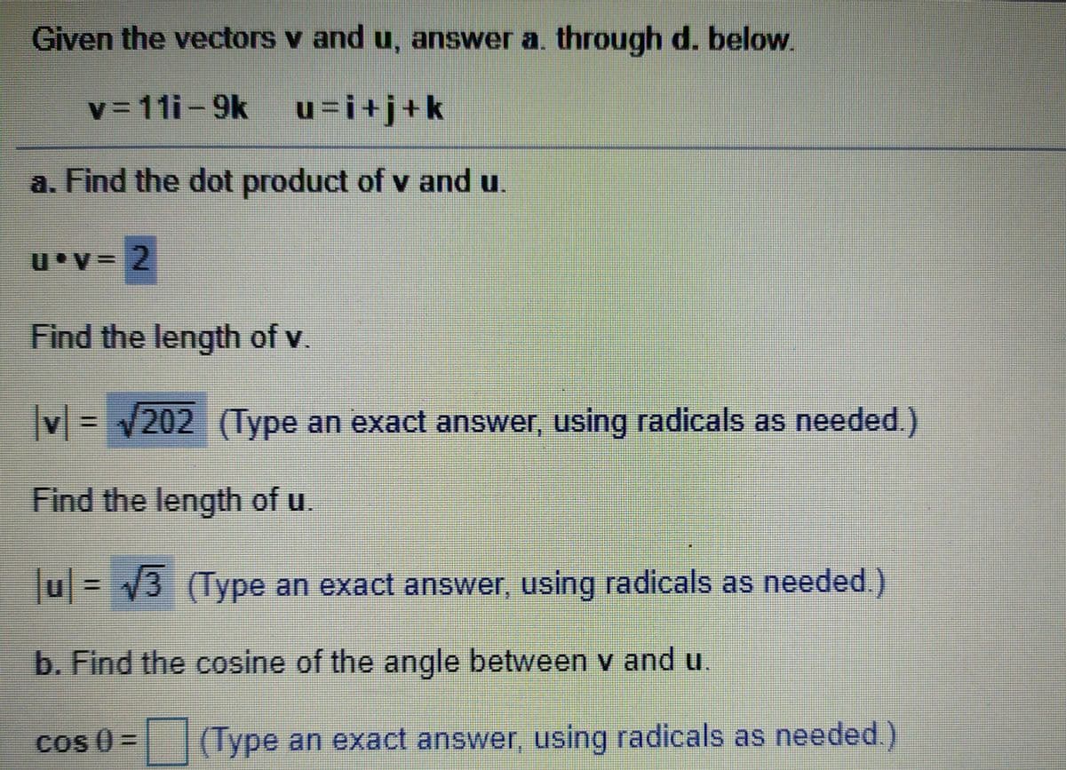 Given the vectors v and u, answer a. through d. below.
V3D111-9k
u=i+j+k
a. Find the dot product of v and u.
Find the length of v.
V= 202 (Type an exact answer, using radicals as needed.)
Find the length of u
u= V3 (Type an exact answer, using radicals as needed.)
%3D
b. Find the cosine of the angle between v and u
Cos () =
Type an exact answer, using radicals as needed.)
