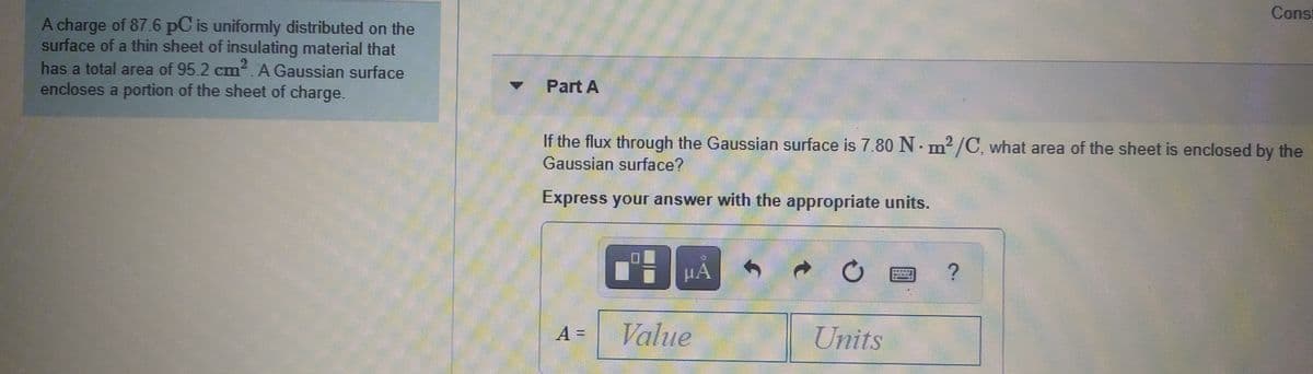 Const
A charge of 87.6 pC is uniformly distributed on the
surface of a thin sheet of insulating material that
2
has a total area of 95.2 cm. A Gaussian surface
encloses a portion of the sheet of charge.
Part A
If the flux through the Gaussian surface is 7.80 N. m? /C, what area of the sheet is enclosed by the
Gaussian surface?
Express your answer with the appropriate units.
Value
Units
A =
