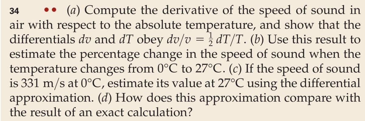34
(a) Compute the derivative of the speed of sound in
air with respect to the absolute temperature, and show that the
differentials dv and dT obey dv/v = ½ dT/T. (b) Use this result to
estimate the percentage change in the speed of sound when the
temperature changes from 0°C to 27°C. (c) If the speed of sound
is 331 m/s at 0°C, estimate its value at 27°C using the differential
approximation. (d) How does this approximation compare with
the result of an exact calculation?
