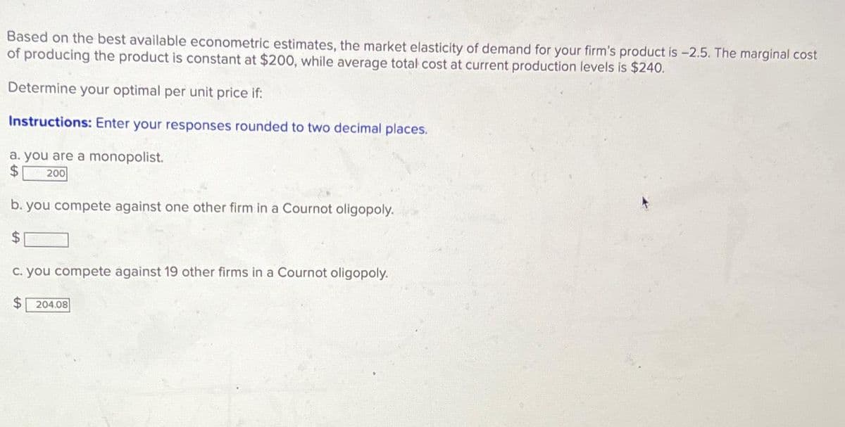 Based on the best available econometric estimates, the market elasticity of demand for your firm's product is -2.5. The marginal cost
of producing the product is constant at $200, while average total cost at current production levels is $240.
Determine your optimal per unit price if:
Instructions: Enter your responses rounded to two decimal places.
a. you are a monopolist.
$ 200
b. you compete against one other firm in a Cournot oligopoly.
$
c. you compete against 19 other firms in a Cournot oligopoly.
$ 204.08