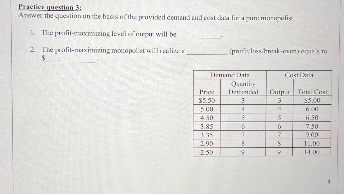 Practice question 3:
Answer the question on the basis of the provided demand and cost data for a pure monopolist.
1. The profit-maximizing level of output will be
2. The profit-maximizing monopolist will realize a
$
(profit/loss/break-even) equals to
Demand Data
Price
$5.50
5.00
4.50
3.85
3.35
2.90
2.50
Cost Data
Quantity
Demanded Output Total Cost
3
3
4
4
5
5
6
6
7
7
8
8
9
9
$5.00
6.00
6.50
7.50
9.00
11.00
14.00
3
