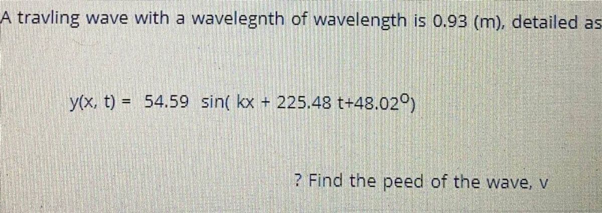 A travling wave with a wavelegnth of wavelength is 0.93 (m), detailed as
y(x, t) = 54.59 sin( kx + 225.48 t+48.02°)
? Find the peed of the wave, v
