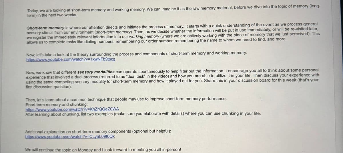 Today, we are looking at short-term memory and working memory. We can imagine it as the raw memory material, before we dive into the topic of memory (long-
term) in the next two weeks.
Short-term memory is where our attention directs and initiates the process of memory. It starts with a quick understanding of the event as we process general
sensory stimuli from our environment (short-term memory). Then, as we decide whether the information will be put in use immediately, or will be re-visited later,
we register the immediately relevant information into our working memory (where we are actively working with the piece of memory that we just perceived). This
allows us to complete tasks like dialing numbers, remembering our order number, remembering the name to whom we need to find, and more.
Now, let's take a look at the theory surrounding the process and components of short-term memory and working memory.
https://www.youtube.com/watch?v=1xwNFb9tsxg
Now, we know that different sensory modalities can operate spontaneously to help filter out the information. I encourage you all to think about some personal
experience that involved a dual process (referred to as "dual task" in the video) and how you are able to utilize it in your life. Then discuss your experience with
using the same competing sensory modality for short-term memory and how it played out for you. Share this in your discussion board for this week (that's your
first discussion question).
Then, let's learn about a common technique that people may use to improve short-term memory performance.
Short-term memory and chunking:
https://www.youtube.com/watch?v=KhZrQQeZOWA
After learning about chunking, list two examples (make sure you elaborate with details) where you can use chunking in your life.
Additional explanation on short-term memory components (optional but helpful):
https://www.youtube.com/watch?v=CLyaL09t6Qk
We will continue the topic on Monday and I look forward to meeting you all in-person!