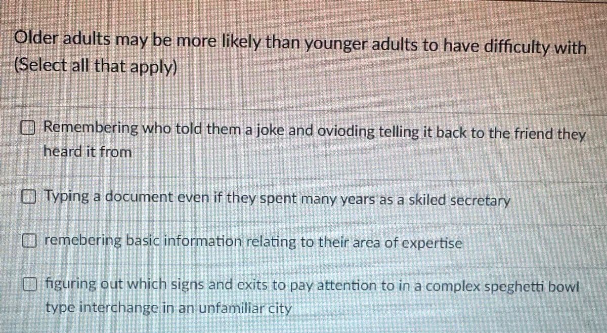 Older adults may be more likely than younger adults to have difficulty with
(Select all that apply)
Remembering who told them a joke and ovioding telling it back to the friend they
heard it from
Typing a document even if they spent many years as a skiled secretary
remebering basic information relating to their area of expertise
figuring out which signs and exits to pay attention to in a complex speghetti bowl
type interchange in an unfamiliar city