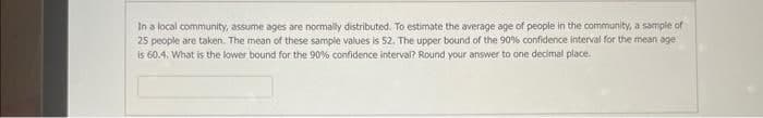 In a local community, assume ages are normally distributed. To estimate the average age of people in the community, a sample of
25 people are taken. The mean of these sample values is 52. The upper bound of the 90 % confidence interval for the mean age
is 60.4. What is the lower bound for the 90% confidence interval? Round your answer to one decimal place.