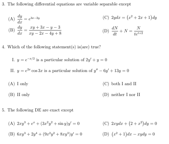 3. The following differential equations are variable separable except
dy
(A) = 3x-2y
(B)
dy
xy + 3x-y-3
dx xy - 2x - 4y + 8
(A) I only
(B) II only
4. Which of the following statement(s) is (are) true?
I. y = e-2/2 is a particular solution of 2y + y = 0
II. y = e² cos 3x is a particular solution of y" - 6y + 13y = 0
5. The following DE are exact except
(C) 2ydx = (x² + 2x + 1) dy
(A) 2xy³ + e + (3x²y² + sin y)y = 0
(B) 6xy³ + 2y¹ + (9x²y² + 8xy³)y' = 0
dN
(D) +N=
dt
N
te²+2
(C) both I and II
(D) neither I nor II
(C) 2xydx +(2+x²) dy = 0
(D) (x²+1)dxxydy = 0