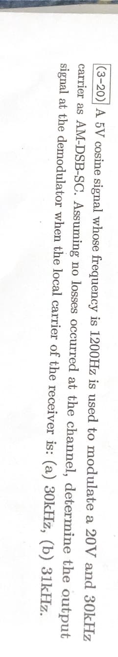 (3-20) A 5V cosine signal whose frequency is 1200Hz is used to modulate a 20V and 30kHz
carrier as AM-DSB-SC. Assuming no losses occurred at the channel, determine the output
signal at the demodulator when the local carrier of the receiver is: (a) 30kHz, (b) 31kHz.