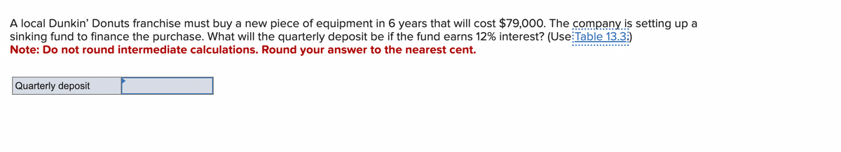 A local Dunkin' Donuts franchise must buy a new piece of equipment in 6 years that will cost $79,000. The company is setting up a
sinking fund to finance the purchase. What will the quarterly deposit be if the fund earns 12% interest? (Use Table 13.3;)
Note: Do not round intermediate calculations. Round your answer to the nearest cent.
Quarterly deposit