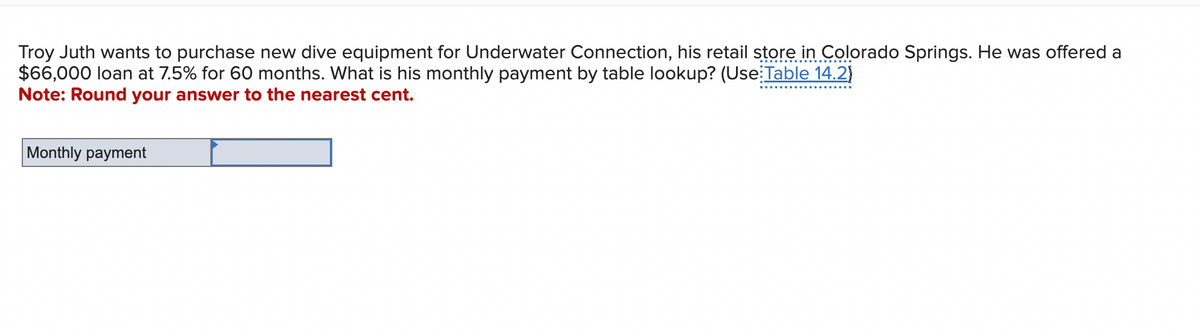 Troy Juth wants to purchase new dive equipment for Underwater Connection, his retail store in Colorado Springs. He was offered a
$66,000 loan at 7.5% for 60 months. What is his monthly payment by table lookup? (Use Table 14.2)
Note: Round your answer to the nearest cent.
Monthly payment