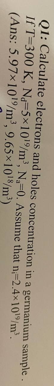 Q1: Calculate electrons and holes concentration in a germanium sample .
If T-300 K, Nd=5×10¹%/m³, N₁-0. Assume that n=2.4×10¹9/m³.
(Ans: 5.97×10¹9/m³, 9.65×10¹8/m³)