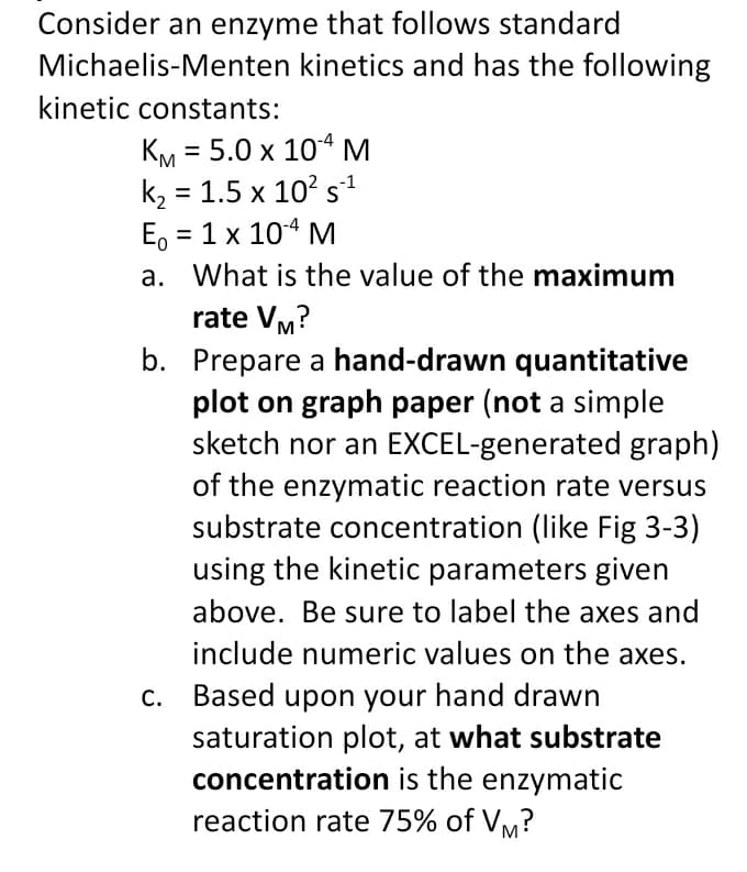 Consider an enzyme that follows standard
Michaelis-Menten kinetics and has the following
kinetic constants:
%3|
k2 = 1.5 x 10? s1
Еo 3D 1 х 104 М
= 1 x 104 M
a. What is the value of the maximum
rate VM?
b. Prepare a hand-drawn quantitative
plot on graph paper (not a simple
sketch nor an EXCEL-generated graph)
of the enzymatic reaction rate versus
substrate concentration (like Fig 3-3)
using the kinetic parameters given
above. Be sure to label the axes and
include numeric values on the axes.
C. Based upon your hand drawn
saturation plot, at what substrate
concentration is the enzymatic
reaction rate 75% of Vm?
