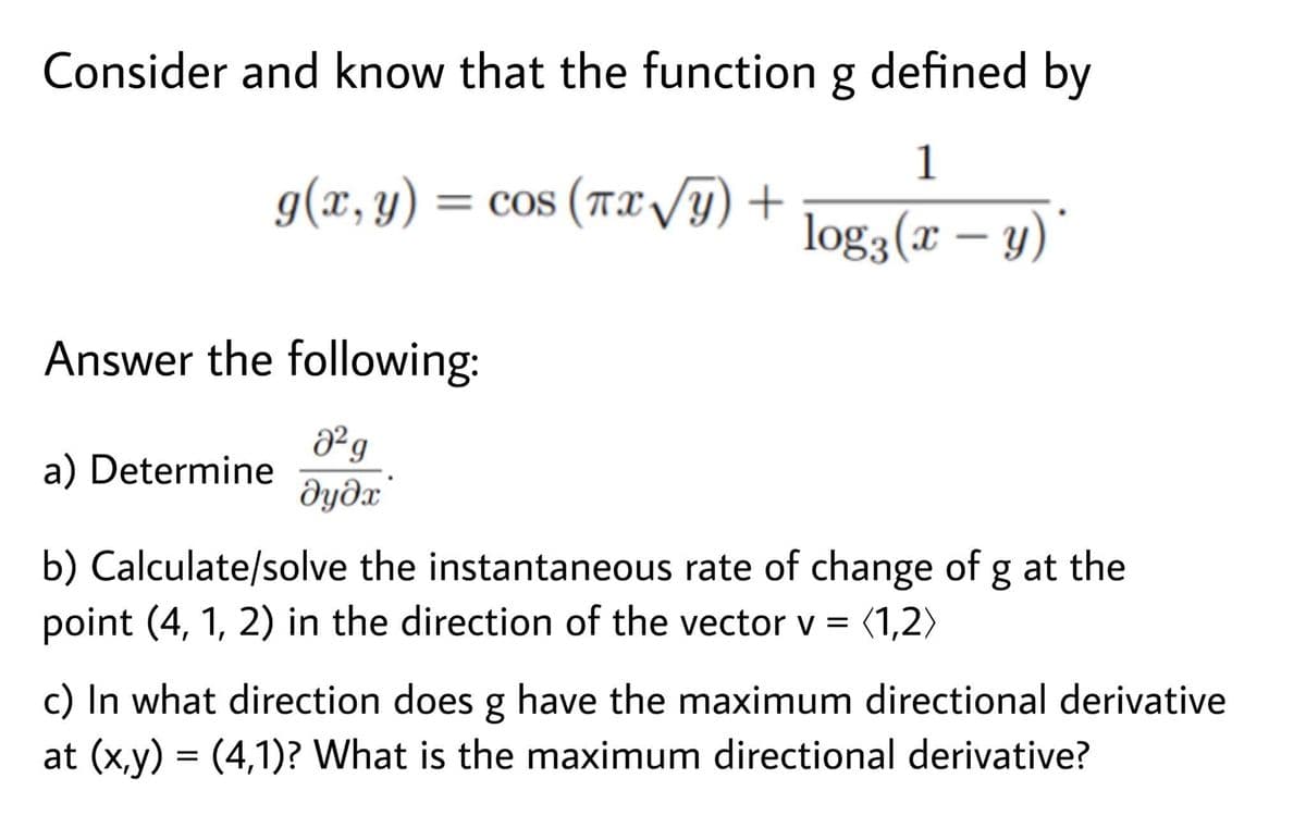 Consider and know that the function g defined by
1
g(x, y) = cos (Tx/Y) +
log3 (x – y)
Answer the following:
a) Determine
dydx
b) Calculate/solve the instantaneous rate of change of g at the
point (4, 1, 2) in the direction of the vector v = (1,2)
c) In what direction does g have the maximum directional derivative
at (x,y) = (4,1)? What is the maximum directional derivative?
