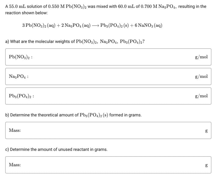 A 55.0 mL solution of 0.550 M Pb(NO3)2 was mixed with 60.0 mL of 0.700 M Na3PO4, resulting in the
reaction shown below:
3Pb(NO3)2 (aq) + 2 Na3PO4 (aq) → Pb3(PO4)2 (s) + 6 NaNO3(aq)
a) What are the molecular weights of Pb(NO3)2, Na3PO4, Pb3(PO4)2?
Pb(NO3)2:
Na3PO4:
Pb3(PO4)2:
b) Determine the theoretical amount of Pb3(PO4)2 (s) formed in grams.
Mass:
c) Determine the amount of unused reactant in grams.
Mass:
g/mol
g/mol
g/mol
09
09
g