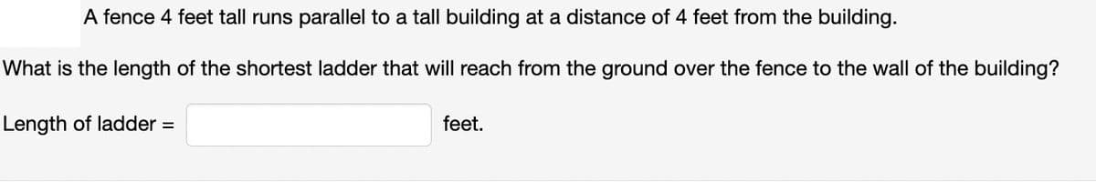 A fence 4 feet tall runs parallel to a tall building at a distance of 4 feet from the building.
What is the length of the shortest ladder that will reach from the ground over the fence to the wall of the building?
Length of ladder =
feet.