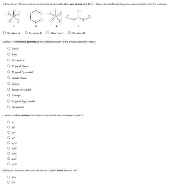 a) From the set of Lewis structures shown below, determine the best Lewis structure for TeFs. Please note that formal charges are intentionally left out of the structures.
*0
O Structure A
Linear
b) What is the molecular geometry around the tellurium atom for the structure selected in parta)?
Bent
0000
O Tetrahedral
O Trigonal Planar
O Trigonal Pyramidal
Square Planar
Seesaw
O Square Pyramidal
O T-shape
O Trigonal Bipyramidal
Octahedral
Structure B
sp
c) What is the hybridization of the tellurium atom for the structure chosen in part a)?
sp²
spl
Structure C
"p²³d²
O sp³d²
Structure D
sp'd
O apd
sp'd²
d) Do any of the atoms in the structure chosen in part a) violate the octet rule?
O Yes
O No