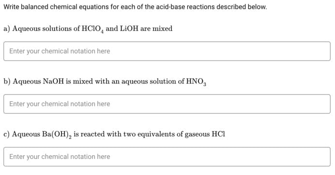 Write balanced chemical equations for each of the acid-base reactions described below.
a) Aqueous solutions of HClO and LiOH are mixed
Enter your chemical notation here
b) Aqueous NaOH is mixed with an aqueous solution of HNO3
Enter your chemical notation here
c) Aqueous Ba(OH)₂ is reacted with two equivalents of gaseous HC1
Enter your chemical notation here