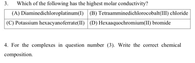3.
Which of the following has the highest molar conductivity?
(A) Diaminedichloroplatinum(I)
(C) Potassium
hexacyanoferrate(II)
(B) Tetraamminedichlorocobalt(III) chloride
(D) Hexaaquochromium(II) bromide
4. For the complexes in question number (3). Write the correct chemical
composition.