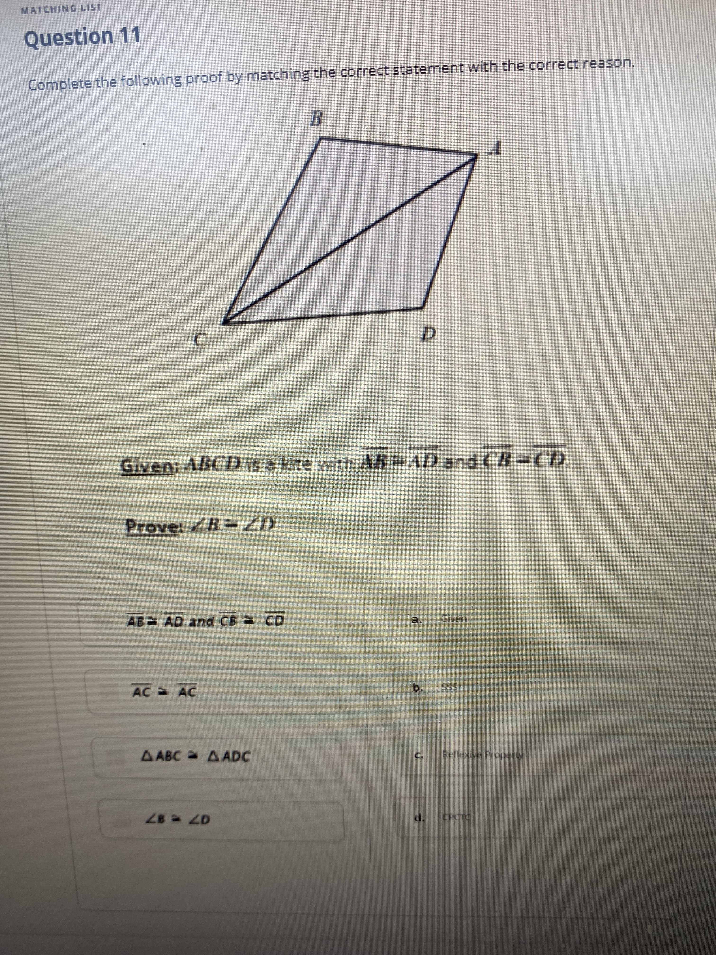 MATCHING LIST
Question 11
Complete the following proof by matching the correct statement with the correct reason.
Given: ABCD is a kite with AB AD and CB CD.
Prove: ZB ZD
AB AD and CB CD
ven
AC AC
b.
AABC AADC
Reflexive Property
