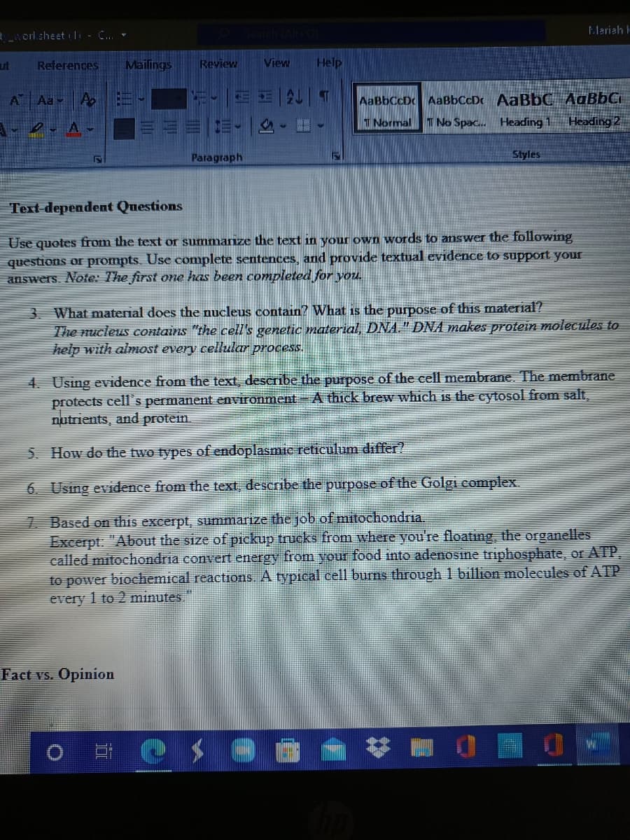 tlariah E
erlsheet li - C..
ut
References
Mailings
Review
View
Help
AaBbCcDc AaBbCcDc AaBbC AaBbCi
T No Spac. Heading 1
A Aa
T Normal
Heading 2
Paragraph
Styles
Text-dependent Questions
Use quotes from the text or summanize the text in your own words to answer the following
questions or prompts. Use complete sentences, and provide textual evidence to support your
answers. Note: The first one has been completed for you.
3 What material does the nucleus contain? What is the purpose of this mateial?
The nucleus contains "the cell's genetic material, DNA." DNA makes protein molecules to
help with almost every cellular process.
4. Using evidence from the text, describe the purpose of the cell membrane. The membrane
protects cells permanent environment- A thick brew which is the cytosol from salt.
nutrients, and protein.
5. How do the two types of endoplasmic reticulum differ?
6. Using evidence from the text, describe the purpose of the Golgi complex.
7 Based on this excerpt, summarize the job of mitochondria.
Excerpt. "About the size of pickup trucks from where you're floating, the organelles
called mitochondria convert energy from your food into adenosine triphosphate, or ATP
to power biochemical reactions. A typical cell burns through 1 billion moleeules of ATP
every 1 to 2 minutes
Fact vs. Opinion
