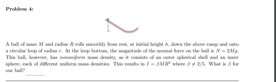 Problem 4:
A ball of mass M and radius R rolls smoothly from rest, at initial height h, down the above ramp and onto
a circular loop of radius r. At the loop bottom, the magnitude of the normal force on the ball is N = 2Mg.
This ball, however, has nonuniform mass density, as it consists of an outer spherical shell and an inner
sphere, each of different uniform mass densities. This results in I = BMR² where 3 + 2/5. What is 3 for
our ball?
