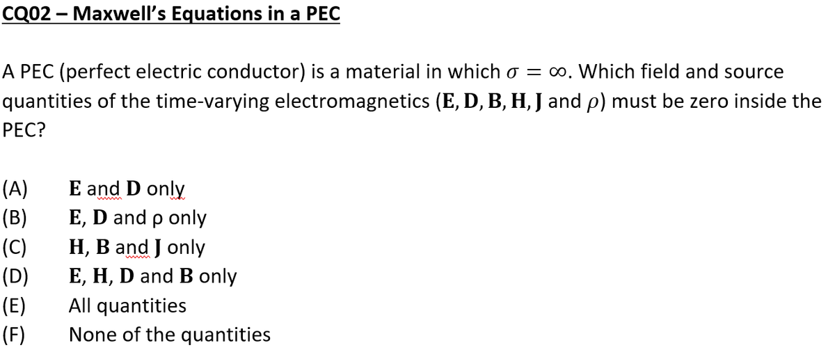 CQ02 - Maxwell's Equations in a PEC
A PEC (perfect electric conductor) is a material in which σ = ∞. Which field and source
quantities of the time-varying electromagnetics (E, D, B, H, J and p) must be zero inside the
PEC?
(A)
(B)
(C)
(D)
(E)
(F)
E and D only
E, D and p only
H, B and J only
E, H, D and B only
All quantities
None of the quantities