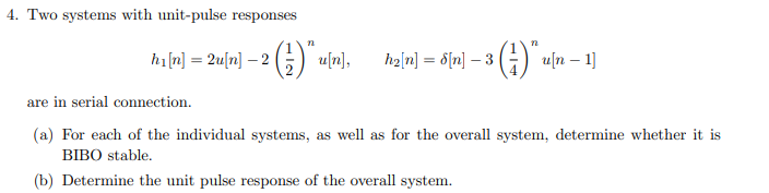 4. Two systems with unit-pulse responses
22
hi[n] = 2u[n] - 2 (2)* u[n],
n
h2[n] = 8[n] - 3 (1) u[n - 1]
are in serial connection.
(a) For each of the individual systems, as well as for the overall system, determine whether it is
BIBO stable.
(b) Determine the unit pulse response of the overall system.