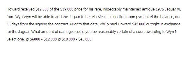 Howard received $12 000 of the $39 000 price for his rare, impeccably maintained antique 1976 Jaguar XL
from Wyn Wyn wil be able to add the Jaguar to her elassie car collection upon pyment ef the balance, due
30 days from the signing the contract. Prior to that date, Philip paid Howard $45 000 outright in exchange
for the Jaguar. What amount of damages could you be reasonably certain of a court awarding to Wyn?
Select one: © $6000 $12 000 $18 000 ⚫ $45 000
•