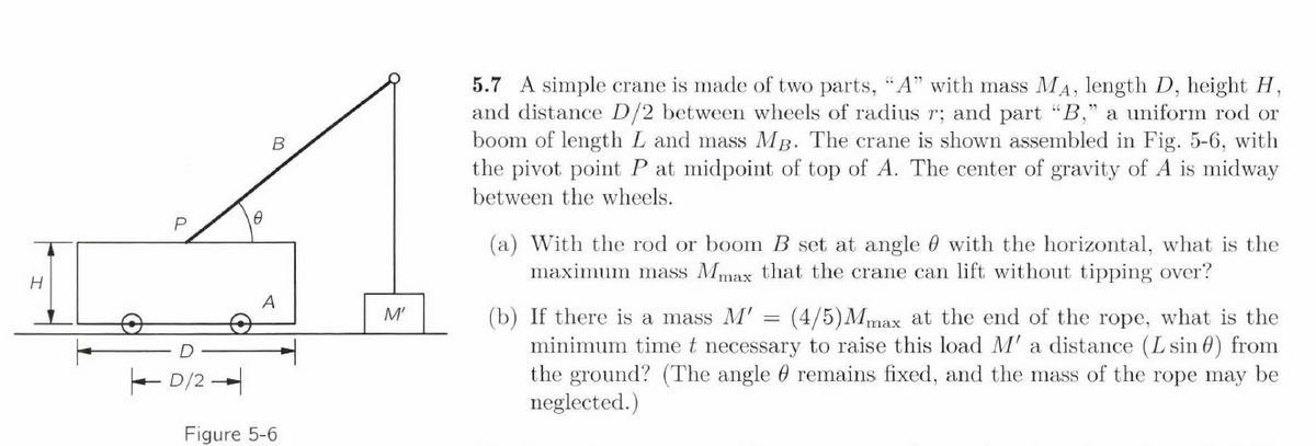 H
D/2
8
A
Figure 5-6.
M'
5.7 A simple crane is made of two parts, "A" with mass MA, length D, height H,
and distance D/2 between wheels of radius r; and part "B," a uniform rod or
boom of length L and mass MB. The crane is shown assembled in Fig. 5-6, with
the pivot point P at midpoint of top of A. The center of gravity of A is midway
between the wheels.
(a) With the rod or boom B set at angle with the horizontal, what is the
maximum mass Mmax that the crane can lift without tipping over?
(b) If there is a mass M' = (4/5) Mmax at the end of the rope, what is the
minimum time t necessary to raise this load M' a distance (L sin) from
the ground? (The angle remains fixed, and the mass of the rope may be
neglected.)