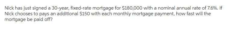 Nick has just signed a 30-year, fixed-rate mortgage for $180,000 with a nominal annual rate of 7.6%. If
Nick chooses to pays an additional $150 with each monthly mortgage payment, how fast will the
mortgage be paid off?