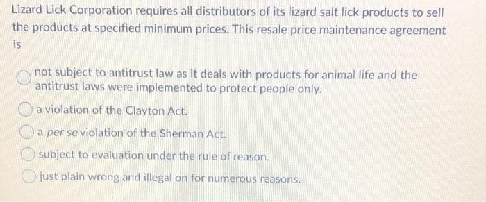 Lizard Lick Corporation requires all distributors of its lizard salt lick products to sell
the products at specified minimum prices. This resale price maintenance agreement
is
not subject to antitrust law as it deals with products for animal life and the
antitrust laws were implemented to protect people only.
a violation of the Clayton Act.
a per se violation of the Sherman Act.
subject to evaluation under the rule of reason.
just plain wrong and illegal on for numerous reasons.