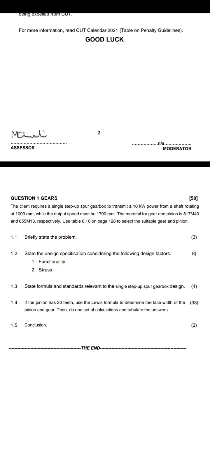 being expelled Trom CUT.
For more information, read CUT Calendar 2021 (Table on Penalty Guidelines).
GOOD LUCK
Mcheli
2
.n/a.
ASSESSOR
MODERATOR
QUESTION 1 GEARS
[50]
The client requires a single step-up spur gearbox to transmit a 10 kW power from a shaft rotating
at 1000 rpm, while the output speed must be 1700 rpm. The material for gear and pinion is 817M40
and 655M13, respectively. Use table 6.10 on page 128 to select the suitable gear and pinion.
1.1
Briefly state the problem.
(3)
1.2
State the design specification considering the following design factors:
8)
1. Functionality
2. Stress
1.3
State formula and standards relevant to the single step-up spur gearbox design.
(4)
1.4
If the pinion has 20 teeth, use the Lewis formula to determine the face width of the (33)
pinion and gear. Then, do one set of calculations and tabulate the answers.
1.5
Conclusion.
(2)
-THE END--

