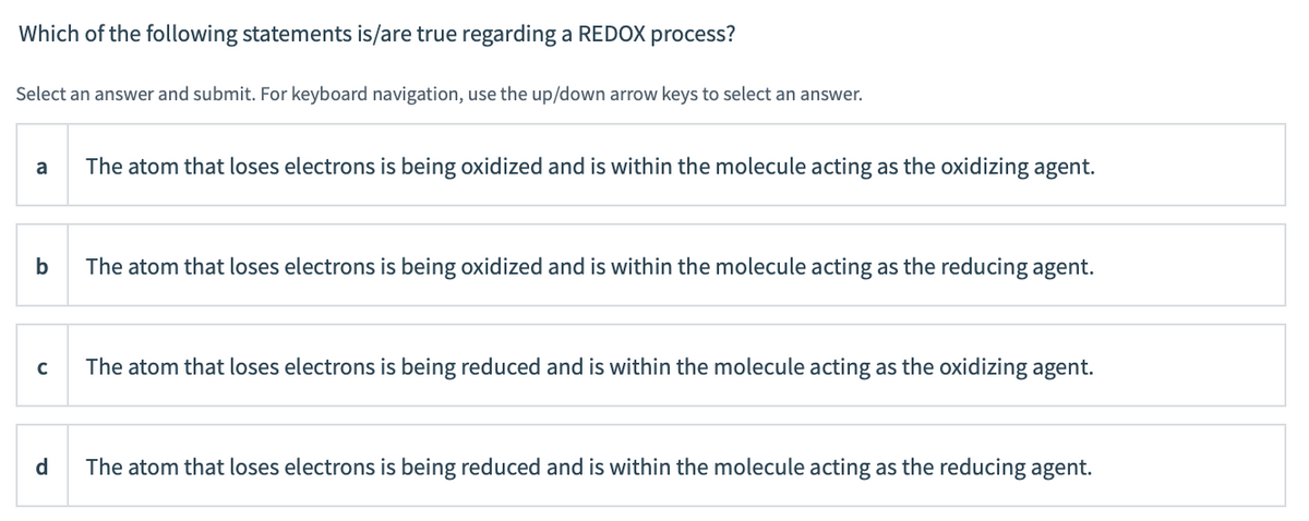 Which of the following statements is/are true regarding a REDOX process?
Select an answer and submit. For keyboard navigation, use the up/down arrow keys to select an answer.
a
The atom that loses electrons is being oxidized and is within the molecule acting as the oxidizing agent.
b
The atom that loses electrons is being oxidized and is within the molecule acting as the reducing agent.
The atom that loses electrons is being reduced and is within the molecule acting as the oxidizing agent.
d.
The atom that loses electrons is being reduced and is within the molecule acting as the reducing agent.
