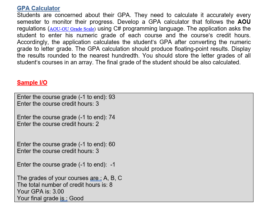 GPA Calculator
Students are concerned about their GPA. They need to calculate it accurately every
semester to monitor their progress. Develop a GPA calculator that follows the AOU
regulations (AOU-OU Grade Scale) using C# programming language. The application asks the
student to enter his numeric grade of each course and the course's credit hours.
Accordingly, the application calculates the student's GPA after converting the numeric
grade to letter grade. The GPA calculation should produce floating-point results. Display
the results rounded to the nearest hundredth. You should store the letter grades of all
student's courses in an array. The final grade of the student should be also calculated.
Sample I/O
Enter the course grade (-1 to end): 93
Enter the course credit hours: 3
Enter the course grade (-1 to end): 74
Enter the course credit hours: 2
Enter the course grade (-1 to end): 60
Enter the course credit hours: 3
Enter the course grade (-1 to end): -1
The grades of your courses are: A, B, C
The total number of credit hours is: 8
Your GPA is: 3.00
Your final grade is : Good