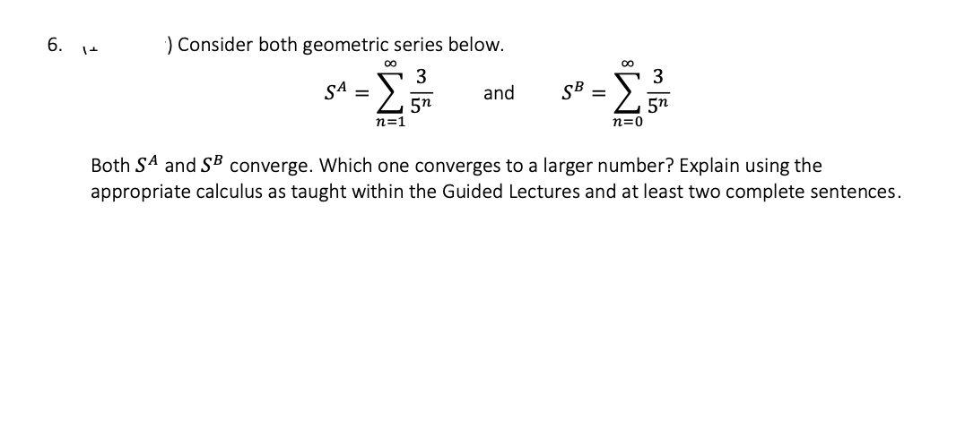 6.
) Consider both geometric series below.
3
Σ 5n
n=1
SA
=
M8
and
SB
∞
n=0
3
5n
Both SA and SB converge. Which one converges to a larger number? Explain using the
appropriate calculus as taught within the Guided Lectures and at least two complete sentences.