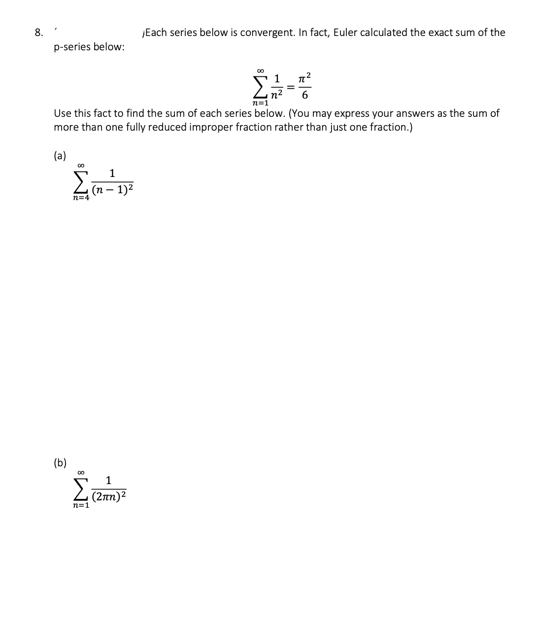 8.
p-series below:
(a)
1
π²
2+-+
n²
6
n=1
Use this fact to find the sum of each series below. (You may express your answers as the sum of
more than one fully reduced improper fraction rather than just one fraction.)
(b)
00
n=4
M8
n=1
1
(n − 1)²
Each series below is convergent. In fact, Euler calculated the exact sum of the
1
(2πη)2
M8