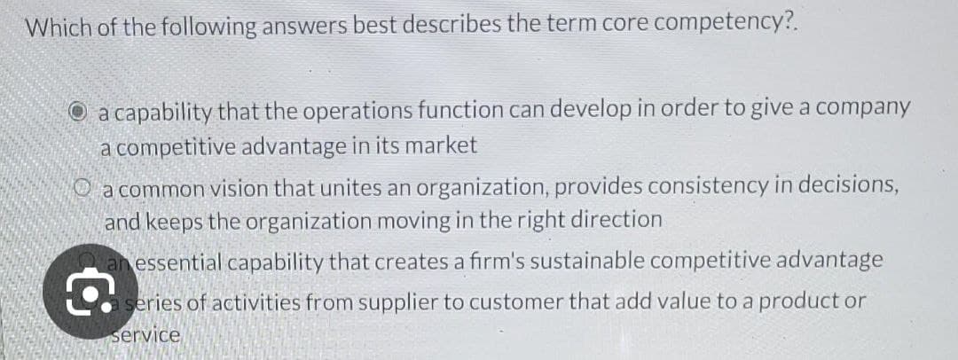 Which of the following answers best describes the term core competency?.
a capability that the operations function can develop in order to give a company
a competitive advantage in its market
a common vision that unites an organization, provides consistency in decisions,
and keeps the organization moving in the right direction
an essential capability that creates a firm's sustainable competitive advantage
series of activities from supplier to customer that add value to a product or
service