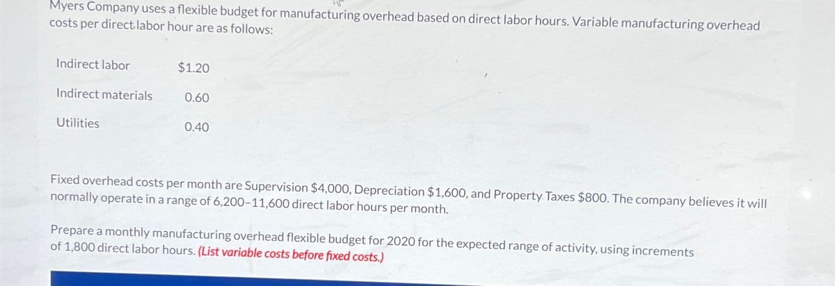 Myers Company uses a flexible budget for manufacturing overhead based on direct labor hours. Variable manufacturing overhead
costs per direct labor hour are as follows:
Indirect labor
$1.20
Indirect materials
0.60
Utilities
0.40
Fixed overhead costs per month are Supervision $4,000, Depreciation $1,600, and Property Taxes $800. The company believes it will
normally operate in a range of 6,200-11,600 direct labor hours per month.
Prepare a monthly manufacturing overhead flexible budget for 2020 for the expected range of activity, using increments
of 1,800 direct labor hours. (List variable costs before fixed costs.)